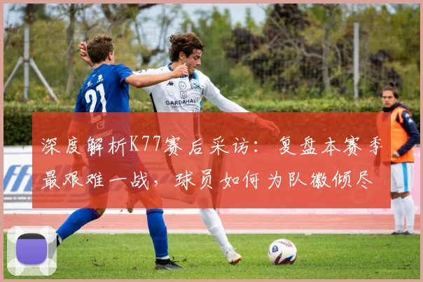 深度解析K77赛后采访：复盘本赛季最艰难一战，球员如何为队徽倾尽所有