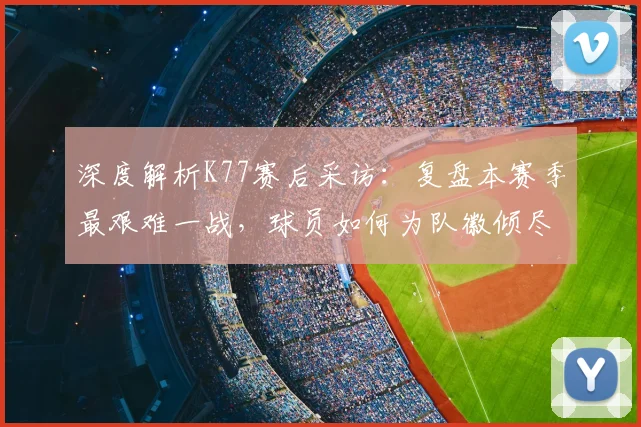 深度解析K77赛后采访：复盘本赛季最艰难一战，球员如何为队徽倾尽所有