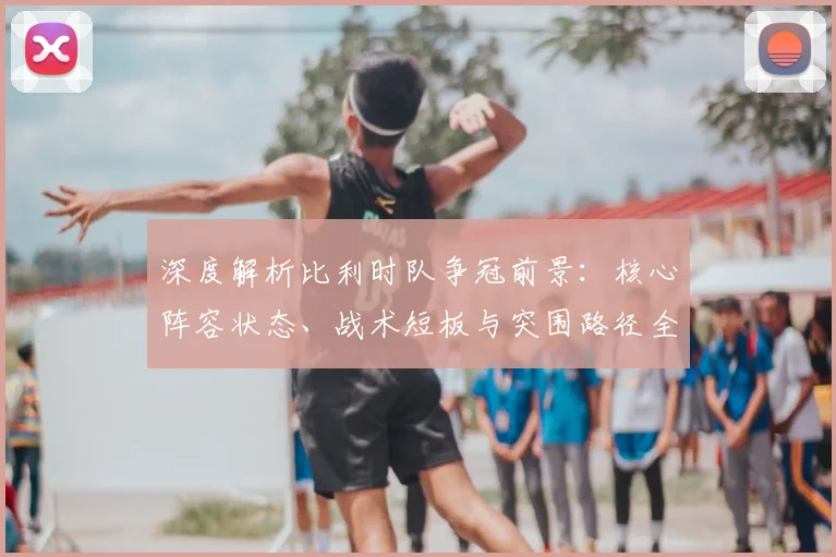 深度解析比利时队争冠前景:核心阵容状态、战术短板与突围路径全解读