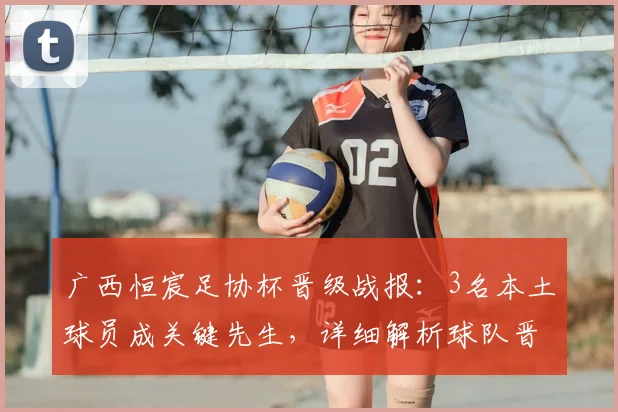 广西恒宸足协杯晋级战报：3名本土球员成关键先生，详细解析球队晋级之路